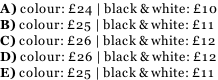 A) colour: £24 | black & white: £10 B) colour: £25 | black & white: £11 C) colour: £26 | black & white: £12 D) colour: £26 | black & white: £12 E) colour: £25 | black & white: £11
